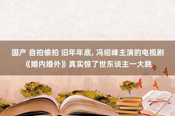 国产 自拍偷拍 旧年年底， 冯绍峰主演的电视剧《婚内婚外》真实惊了世东谈主一大跳