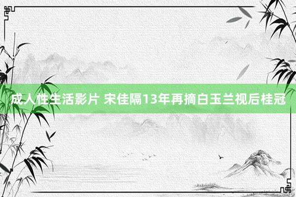 成人性生活影片 宋佳隔13年再摘白玉兰视后桂冠