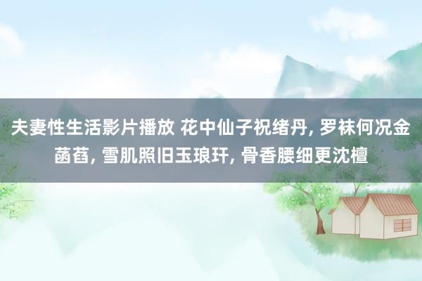 夫妻性生活影片播放 花中仙子祝绪丹， 罗袜何况金菡萏， 雪肌照旧玉琅玕， 骨香腰细更沈檀