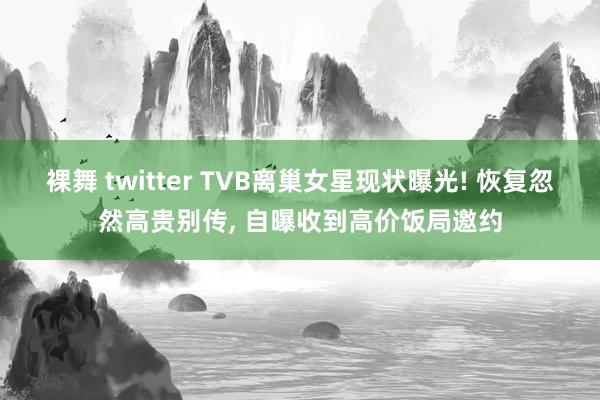 裸舞 twitter TVB离巢女星现状曝光! 恢复忽然高贵别传， 自曝收到高价饭局邀约