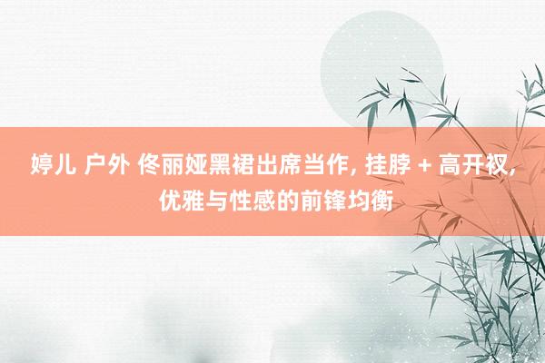 婷儿 户外 佟丽娅黑裙出席当作， 挂脖 + 高开衩， 优雅与性感的前锋均衡