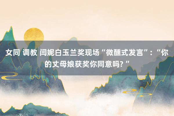 女同 调教 闫妮白玉兰奖现场“微醺式发言”: “你的丈母娘获奖你同意吗? ”